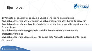 Ejemplos:
1) Variable dependiente: consumo Variable independiente: ingreso
2)Variable dependiente: cansancio Variable independiente: horas de ejercicio
3)Variable dependiente: hambre Variable independiente: comida ingerida en las
últimas horas
4)Variable dependiente: ganancia Variable independiente: cantidad de
productos vendidos
5)Variable dependiente: crecimiento de un niño Variable independiente: edad
de un niño
 