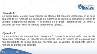 •Ejemplo 1:
Se quiere hacer estudio para verificar los efectos del consumo del tabaco en el peso
corporal de un fumador. La cantidad de cigarrillos consumidos diariamente serían la
variable independiente (causa) y el cambio en el peso (estableciendo un antes y
después del vicio) sería la variable dependiente (efecto).
•Ejemplos 2:
En un examen de matemáticas, consigues 5 puntos si aciertas cada una de las
preguntas realizadas. La variable independiente sería el número de preguntas que
has respondido de forma correcta, mientras que la variable dependiente sería el
número de puntos que consigas
 
