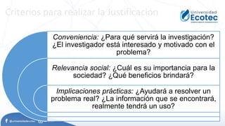 Criterios para realizar la Justificación
Conveniencia: ¿Para qué servirá la investigación?
¿El investigador está interesado y motivado con el
problema?
Relevancia social: ¿Cuál es su importancia para la
sociedad? ¿Qué beneficios brindará?
Implicaciones prácticas: ¿Ayudará a resolver un
problema real? ¿La información que se encontrará,
realmente tendrá un uso?
 