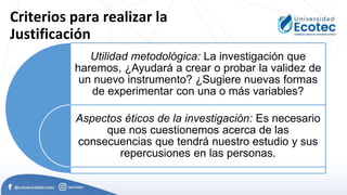 Criterios para realizar la
Justificación
Utilidad metodológica: La investigación que
haremos, ¿Ayudará a crear o probar la validez de
un nuevo instrumento? ¿Sugiere nuevas formas
de experimentar con una o más variables?
Aspectos éticos de la investigación: Es necesario
que nos cuestionemos acerca de las
consecuencias que tendrá nuestro estudio y sus
repercusiones en las personas.
 