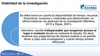 Se debe tomar en cuenta la disponibilidad de tiempo, recursos
financieros, humanos y materiales que determinarán, en
última instancia, los alcances de la investigación (Mertens,
2010 y Rojas, 2001).
Asimismo, resulta indispensable que tengamos acceso al
lugar o contexto donde se realizará el estudio. Es decir,
tenemos que preguntarnos de manera realista si es posible
llevar a cabo esta investigación y cuánto tiempo tomará
efectuarla.
Viabilidad de la investigación
 