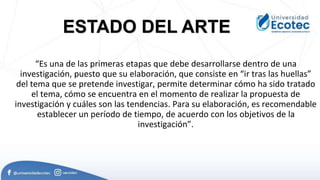 “Es una de las primeras etapas que debe desarrollarse dentro de una
investigación, puesto que su elaboración, que consiste en “ir tras las huellas”
del tema que se pretende investigar, permite determinar cómo ha sido tratado
el tema, cómo se encuentra en el momento de realizar la propuesta de
investigación y cuáles son las tendencias. Para su elaboración, es recomendable
establecer un período de tiempo, de acuerdo con los objetivos de la
investigación”.
ESTADO DEL ARTE
 