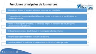 Funciones principales de los marcos
Da indicios de que el tema es relevante y merece ser estudiado.
Proporciona un panorama del estado actual en que se encuentra la temática que se
pretende estudiar.
Ubica al investigador en torno a la temática, amplía el horizonte de estudio y evita
desviaciones del problema.
Esboza la cosmovisión desde la cual el investigador aborda el tema.
Orienta sobre cómo habrá de realizarse el estudio.
Ayuda a prevenir errores que se hayan cometido en otras investigaciones.
 