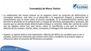 Concepto(s) de Marco Teórico
• La elaboración del marco teórico no se organiza como un conjunto de definiciones o
conceptos estáticos, más bien es el desarrollo y la exposición integral y coherente del
conocimiento que se tiene sobre el asunto estudiado. Es la fundamentación teórica que
permite la precisión en la comprensión y manejo de términos conceptuales y prácticos, del
asunto que se aborda desde determinado enfoque o corriente. Debe dar cuenta de cuáles
son los objetos, cómo son, qué hacen, cómo se manifiestan y con qué se relacionan.
Además de los autores, teorías, ideas, conceptos y hallazgos más sobresalientes.
• Supone un aporte teórico más importante. Además de definir las variables que se van a
estudiar, precisa las relaciones que existen entre ellas y establece la jerarquía según su
influencia sobre el conjunto del fenómeno estudiado.
 