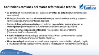 Contenidos comunes del marco referencial o teórico
• La definición y comprensión del evento o eventos de estudio (fundamentación
conceptual)
• El desarrollo de la teoría o sistema teórico que permite comprender y sustentar
la investigación (fundamentación teórica)
• Datos e información ampliada acerca de las necesidades que originaron la
investigación (antedecentes o fundamentación contextual-situacional)
• Reseñas de investigaciones anteriores relacionadas con el problema
(fundamentación referencial)
• Reseña histórica y cultural que delimita y describe el contexto en el cual se
desarrolla el estudio (fundamentación histórica)
• El contexto legal relacionado con el tema, según la normatividad del país, región
o institución en los cuales se lleva a cabo la investigación (fundamentación legal)
 