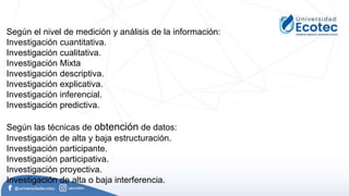 Según el nivel de medición y análisis de la información:
Investigación cuantitativa.
Investigación cualitativa.
Investigación Mixta
Investigación descriptiva.
Investigación explicativa.
Investigación inferencial.
Investigación predictiva.
Según las técnicas de obtención de datos:
Investigación de alta y baja estructuración.
Investigación participante.
Investigación participativa.
Investigación proyectiva.
Investigación de alta o baja interferencia.
 