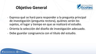 Objetivo General
 Expresa qué se hará para responder a la pregunta principal
de investigación (pregunta rectora), quiénes serán los
sujetos, el lugar y tiempo en que se realizará el estudio.
 Orienta la selección del diseño de investigación adecuado.
 Debe guardar congruencia con el título del estudio.
 