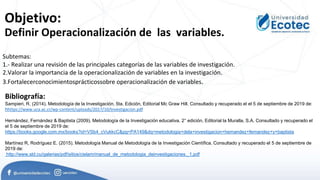 Objetivo:
Definir Operacionalización de las variables.
Bibliografía:
Sampieri, R. (2014). Metodología de la Investigación. 5ta. Edición, Editorial Mc Graw Hill. Consultado y recuperado el el 5 de septiembre de 2019 de:
hhttps://www.uca.ac.cr/wp-content/uploads/2017/10/Investigacion.pdf
Hernández, Fernández & Baptista (2009). Metodología de la Investigación educativa. 2° edición, Editorial la Muralla, S.A. Consultado y recuperado el
el 5 de septiembre de 2019 de:
https://books.google.com.mx/books?id=VSb4_cVukkcC&pg=PA149&dq=metodologia+dela+investigacion+hernandez+fernandez+y+baptista
Martínez R, Rodríguez E. (2015). Metodología Manual de Metodología de la Investigación Científica. Consultado y recuperado el 5 de septiembre de
2019 de:
http://www.sld.cu/galerias/pdf/sitios/cielam/manual_de_metodologia_deinvestigaciones._1.pdf
Subtemas:
1.- Realizar una revisión de las principales categorías de las variables de investigación.
2.Valorar la importancia de la operacionalización de variables en la investigación.
3.Fortalecerconocimientosprácticossobre operacionalización de variables.
 