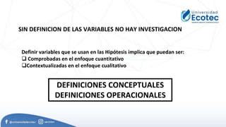 Definir variables que se usan en las Hipótesis implica que puedan ser:
 Comprobadas en el enfoque cuantitativo
Contextualizadas en el enfoque cualitativo
DEFINICIONES CONCEPTUALES
DEFINICIONES OPERACIONALES
SIN DEFINICION DE LAS VARIABLES NO HAY INVESTIGACION
 