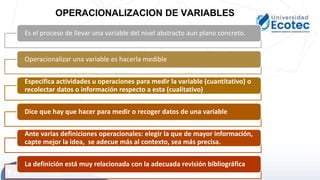 Es el proceso de llevar una variable del nivel abstracto aun plano concreto.
Operacionalizar una variable es hacerla medible
Especifica actividades u operaciones para medir la variable (cuantitativo) o
recolectar datos o información respecto a esta (cualitativo)
Dice que hay que hacer para medir o recoger datos de una variable
Ante varias definiciones operacionales: elegir la que de mayor información,
capte mejor la idea, se adecue más al contexto, sea más precisa.
La definición está muy relacionada con la adecuada revisión bibliográfica
OPERACIONALIZACION DE VARIABLES
 