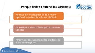 Para que otro investigador les dé el mismo
significado a los términos de una Hipótesis.
Para comparar nuestra investigación con otras
similares
Para evaluar adecuadamente los resultados de
nuestra investigación
Por qué deben definirse las Variables?
 