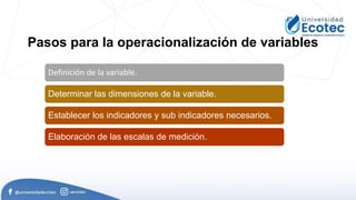 Definición de la variable.
Determinar las dimensiones de la variable.
Establecer los indicadores y sub indicadores necesarios.
Elaboración de las escalas de medición.
Pasos para la operacionalización de variables
 