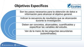 Objetivos Específicos
Son los pasos necesarios para la obtención de datos e
información para alcanzar el objetivo general.
Indican la secuencia de resultados que se alcanzarán
durante la investigación.
Deben ser concretos, alcanzables, cuantificables y
especificar las variables del estudio.
Van de la mano de las preguntas secundarias
(subordinadas).
 