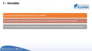 Es una característica que se va a medir.
•Es una propiedad, una tributo que puede darse o no en ciertos sujetos o fenómenos en estudio.
•Con mayor o menor grado de presencialidad en los mismos y por tanto con susceptibilidad de medición.
1.- Variable
 