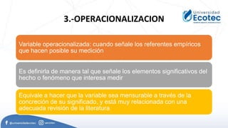 3.-OPERACIONALIZACION
Variable operacionalizada: cuando señale los referentes empíricos
que hacen posible su medición
Es definirla de manera tal que señale los elementos significativos del
hecho o fenómeno que interesa medir
Equivale a hacer que la variable sea mensurable a través de la
concreción de su significado, y está muy relacionada con una
adecuada revisión de la literatura
 