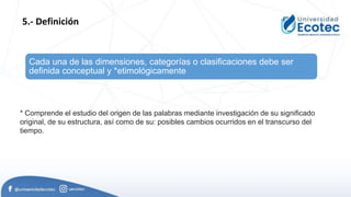Cada una de las dimensiones, categorías o clasificaciones debe ser
definida conceptual y *etimológicamente
5.- Definición
* Comprende el estudio del origen de las palabras mediante investigación de su significado
original, de su estructura, así como de su: posibles cambios ocurridos en el transcurso del
tiempo.
 