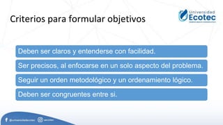 Criterios para formular objetivos
Deben ser claros y entenderse con facilidad.
Ser precisos, al enfocarse en un solo aspecto del problema.
Seguir un orden metodológico y un ordenamiento lógico.
Deben ser congruentes entre si.
 