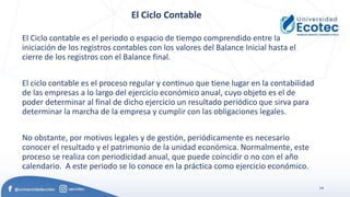 14
El Ciclo Contable
El Ciclo contable es el periodo o espacio de tiempo comprendido entre la
iniciación de los registros contables con los valores del Balance Inicial hasta el
cierre de los registros con el Balance final.
El ciclo contable es el proceso regular y continuo que tiene lugar en la contabilidad
de las empresas a lo largo del ejercicio económico anual, cuyo objeto es el de
poder determinar al final de dicho ejercicio un resultado periódico que sirva para
determinar la marcha de la empresa y cumplir con las obligaciones legales.
No obstante, por motivos legales y de gestión, periódicamente es necesario
conocer el resultado y el patrimonio de la unidad económica. Normalmente, este
proceso se realiza con periodicidad anual, que puede coincidir o no con el año
calendario. A este periodo se lo conoce en la práctica como ejercicio económico.
 