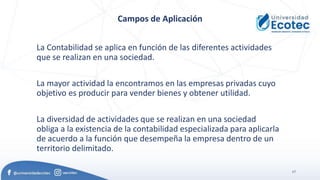 17
Campos de Aplicación
La Contabilidad se aplica en función de las diferentes actividades
que se realizan en una sociedad.
La mayor actividad la encontramos en las empresas privadas cuyo
objetivo es producir para vender bienes y obtener utilidad.
La diversidad de actividades que se realizan en una sociedad
obliga a la existencia de la contabilidad especializada para aplicarla
de acuerdo a la función que desempeña la empresa dentro de un
territorio delimitado.
 