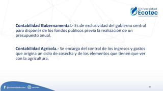 20
Contabilidad Gubernamental.- Es de exclusividad del gobierno central
para disponer de los fondos públicos previa la realización de un
presupuesto anual.
Contabilidad Agrícola.- Se encarga del control de los ingresos y gastos
que origina un ciclo de cosecha y de los elementos que tienen que ver
con la agricultura.
 