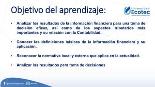 Objetivo del aprendizaje:
• Analizar los resultados de la información financiera para una toma de
decisión eficaz, así como de los aspectos tributarios más
importantes y su relación con la Contabilidad.
• Conocer las definiciones básicas de la información financiera y su
aplicación.
• Reconocer la normativa local y externa que aplica en la actualidad.
• Analizar los resultados para toma de decisiones
 