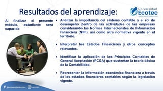 Resultados del aprendizaje:
Al finalizar el presente
módulo, estudiante será
capaz de:
• Analizar la importancia del sistema contable y el rol de
desempeño dentro de las actividades de las empresas
considerando las Normas Internacionales de Información
Financiera (NIIF), así como otra normativa vigente en el
territorio.
• Interpretar los Estados Financieros y otros conceptos
relevantes.
• Identificar la aplicación de los Principios Contables de
General Aceptación (PCGA) que sustentan la teoría básica
de la Contabilidad.
• Representar la información económico-financiera a través
de los estados financieros contables según la legislación
vigente.
 