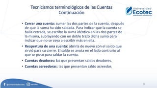 51
Tecnicismos terminológicos de las Cuentas
Continuación
• Cerrar una cuenta: sumar las dos partes de la cuenta, después
de que la suma ha sido saldada. Para indicar que la cuenta se
halla cerrada, se escribe la suma idéntica en las dos partes de
la misma, subrayando con un doble trazo dicha suma para
indicar que no se vaya a escribir más en ella.
• Reapertura de una cuenta: abrirla de nuevo con el saldo que
sirvió para su cierre. El saldo se anota en el lado contrario al
que se puso para saldar la cuenta.
• Cuentas deudoras: las que presentan saldos deudores.
• Cuentas acreedoras: las que presentan saldo acreedor.
 