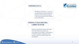 67
.
IMPORTANCIA
El Mayor General es importante
por que ordena y clasifica todos los
registros de una misma naturaleza
y que se presentan de forma distinta
en el Libro Diario.
FORMA Y RAYADO DEL
LIBRO MAYOR
Existen diversidad de formas del rayado
del Libro Mayor de acuerdo a las
necesidades de la Empresa. Generalmente
se destina un folio o registro por cada
cuenta y cada folio puede ocupar una o
más páginas
 