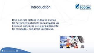 7
Introducción
Dominar esta materia le dará al alumno
las herramientas básicas para preparar los
Estados Financieros y reflejar plenamente
los resultados que arroja la empresa.
 