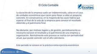 75
El Ciclo Contable
La duración de la empresa suele ser indeterminada, salvo en el caso
de unidades económicas que nacen para llevar a cabo un proyecto
concreto. En consecuencia, en la mayoría de los casos habría que
esperar al final de la vida de la empresa para conocer el resultado
obtenido y el patrimonio final.
No obstante, por motivos legales y de gestión, periódicamente es
necesario conocer el resultado y el patrimonio de una empresa u
organización. Normalmente este proceso se realiza con periodicidad
anual, que puede coincidir con el año calendario.
Este periodo se conoce en la práctica como ejercicio económico
 