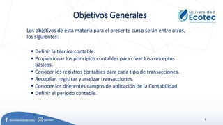 8
Objetivos Generales
Los objetivos de ésta materia para el presente curso serán entre otros,
los siguientes:
▪ Definir la técnica contable.
▪ Proporcionar los principios contables para crear los conceptos
básicos.
▪ Conocer los registros contables para cada tipo de transacciones.
▪ Recopilar, registrar y analizar transacciones.
▪ Conocer los diferentes campos de aplicación de la Contabilidad.
▪ Definir el periodo contable.
 