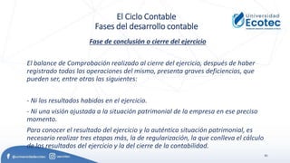 81
El Ciclo Contable
Fases del desarrollo contable
Fase de conclusión o cierre del ejercicio
El balance de Comprobación realizado al cierre del ejercicio, después de haber
registrado todas las operaciones del mismo, presenta graves deficiencias, que
pueden ser, entre otras las siguientes:
- Ni los resultados habidos en el ejercicio.
- Ni una visión ajustada a la situación patrimonial de la empresa en ese preciso
momento.
Para conocer el resultado del ejercicio y la auténtica situación patrimonial, es
necesario realizar tres etapas más, la de regularización, la que conlleva el cálculo
de los resultados del ejercicio y la del cierre de la contabilidad.
 