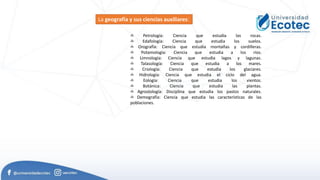 ✍ Petrología: Ciencia que estudia las rocas.
✍ Edafología: Ciencia que estudia los suelos.
✍ Orografía: Ciencia que estudia montañas y cordilleras.
✍ Potamología: Ciencia que estudia a los ríos.
✍ Limnología: Ciencia que estudia lagos y lagunas.
✍ Talasología: Ciencia que estudia a los mares.
✍ Criología: Ciencia que estudia los glaciares.
✍ Hidrología: Ciencia que estudia el ciclo del agua.
✍ Eología: Ciencia que estudia los vientos.
✍ Botánica: Ciencia que estudia las plantas.
✍ Agrostología: Disciplina que estudia los pastos naturales.
✍ Demografía: Ciencia que estudia las características de las
poblaciones.
La geografía y sus ciencias auxiliares:
 