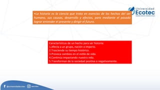 •La historia es la ciencia que trata en esencias de los hechos del ser
humano, sus causas, desarrollo y efectos, para mediante el pasado
lograr entender el presente y dirigir el futuro.
Características de un hecho para ser historia:
1.Afecta a un grupo, nación o imperio.
2.Trasciende su tiempo histórico.
3.Provoca cambios en el estilo de vida.
4.Continúa impactando nuestra vida.
5.Transforman de la sociedad positiva o negativamente.
 
