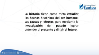 La historia tiene como meta estudiar
los hechos históricos del ser humano,
sus causas y efectos, para mediante la
investigación del pasado lograr
entender el presente y dirigir el futuro.
 