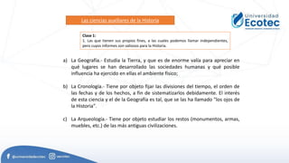 Las ciencias auxiliares de la Historia
a) La Geografía.- Estudia la Tierra, y que es de enorme valía para apreciar en
qué lugares se han desarrollado las sociedades humanas y qué posible
influencia ha ejercido en ellas el ambiente físico;
b) La Cronología.- Tiene por objeto fijar las divisiones del tiempo, el orden de
las fechas y de los hechos, a fin de sistematizarlos debidamente. El interés
de esta ciencia y el de la Geografía es tal, que se las ha llamado "los ojos de
la Historia".
c) La Arqueología.- Tiene por objeto estudiar los restos (monumentos, armas,
muebles, etc.) de las más antiguas civilizaciones.
Clase 1:
1. Las que tienen sus propios fines, a las cuales podemos llamar independientes,
pero cuyos informes son valiosos para la Historia.
 