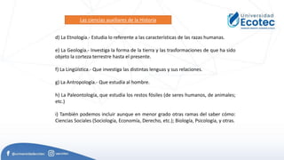 d) La Etnología.- Estudia lo referente a las características de las razas humanas.
e) La Geología.- Investiga la forma de la tierra y las trasformaciones de que ha sido
objeto la corteza terrestre hasta el presente.
f) La Lingüística.- Que investiga las distintas lenguas y sus relaciones.
g) La Antropología.- Que estudia al hombre.
h) La Paleontología, que estudia los restos fósiles (de seres humanos, de animales;
etc.)
i) También podemos incluir aunque en menor grado otras ramas del saber cómo:
Ciencias Sociales (Sociología, Economía, Derecho, etc.); Biología, Psicología, y otras.
Las ciencias auxiliares de la Historia
 