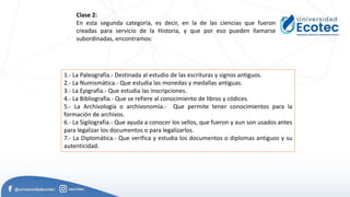 Clase 2:
En esta segunda categoría, es decir, en la de las ciencias que fueron
creadas para servicio de la Historia, y que por eso pueden llamarse
subordinadas, encontramos:
1.- La Paleografía.- Destinada al estudio de las escrituras y signos antiguos.
2.- La Numismática.- Que estudia las monedas y medallas antiguas.
3.- La Epigrafía.- Que estudia las inscripciones.
4.- La Bibliografía.- Que se refiere al conocimiento de libros y códices.
5.- La Archivología o archivonomía.- Que permite tener conocimientos para la
formación de archivos.
6.- La Sigilografía.- Que ayuda a conocer los sellos, que fueron y aun son usados antes
para legalizar los documentos o para legalizarlos.
7.- La Diplomática.- Que verifica y estudia los documentos o diplomas antiguos y su
autenticidad.
 