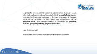 La geografía como disciplina académica abarca ramas distintas y todas
ellas aluden a la dimensión del espacio. Existe la geografía física, que se
centra en los fenómenos naturales, es decir, en el conjunto de factores
físicos de un territorio. Por otra parte, nos encontramos con la
geografía social, que tradicionalmente se subdivide en geografía
humana, geografía política y geografía económica.
...via Definicion ABC
https://www.definicionabc.com/geografia/geografia-fisica.php
 