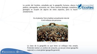 La acción del hombre, estudiada por la geografía humana, abarca la
política, demografía, economía, etc. Otras ciencias (biología, estadística,
geología) se ocupan de alguno de estos aspectos, pero lo hacen
aisladamente.
La clave de la geografía es que tiene un enfoque más amplio.
Pretende realizar un análisis de conjunto, ya sea por áreas (geografía
regional) o a nivel global (geografía general).
 