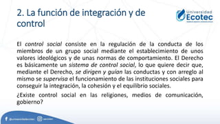 2. La función de integración y de
control
El control social consiste en la regulación de la conducta de los
miembros de un grupo social mediante el establecimiento de unos
valores ideológicos y de unas normas de comportamiento. El Derecho
es básicamente un sistema de control social, lo que quiere decir que,
mediante el Derecho, se dirigen y guían las conductas y con arreglo al
mismo se supervisa el funcionamiento de las instituciones sociales para
conseguir la integración, la cohesión y el equilibrio sociales.
¿Existe control social en las religiones, medios de comunicación,
gobierno?
 