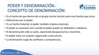 PODER Y DENOMINACIÓN.-
CONCEPTO DE DENOMINACIÓN:
• Es el hecho de que dentro de un grupo ciertos hechos sean mas fuertes que otros.
• Diferencias con el poder:
• Es un hecho material, el poder también implica creencias.
• El poder se reconoce aún cuando el poder puede ser debatido o rebelarse.
• El denominación sólo se sufre, esperando desaparecerla o revertirla.
• El poder tiene un carácter organizado y estructural,
• La dominación surge de conflictos y competencias.
 