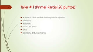 Taller # 1 (Primer Parcial 20 puntos)
 Elabore un visión y misión de los siguientes negocios:
 Panadería
 Peluquería
 Tienda del barrio
 Chifa
 Compañía de buses urbanos
15
 