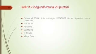 Taller # 2 (Segundo Parcial 20 puntos)
 Elabore el FODA, y las estrategias FOFADODA de los siguientes centros
comerciales
 Mall del Sol
 Policentro
 San Marino
 El Dorado
 Village Plaza
24
 