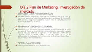 Día 2 Plan de Marketing: Investigación de
mercado
 OBJETIVOS DE LA INVESTIGACIÓN DE MERCADO
 Recopilar, tabular, interpretar y analizar datos para luego realizar la toma de
decisiones respecto al estudio de factibilidad para la creación de EVA CAFÉ-
BAR. Identificar las preferencias de las mujeres entre 18 a 59 años, referente
a gustos de bebidas y picaditas.
 METODOLOGÍA Y METODO DE INVESTIGACIÓN
 La metodología que se escogió para realizar la investigación fue el de la
encuesta, la misma se desarrollo bajo el método de la muestra por cuota la
cual se obtuvo a partir de la segmentación del mercado. La encuesta se
desarrollo en los siguientes lugares: Oficinas de Conecel, Asociación de
bibliotecarias de Guayaquil, Centro Comercial Mall del sol, Village Plaza y
estudiantes de Universidad Ecotec.
 FORMULA PARA LA POBLACIÓN.
 Se trabaja con la formula de la población finita.
 