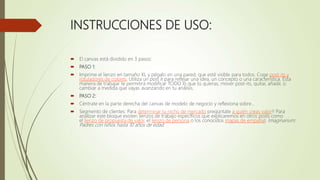 INSTRUCCIONES DE USO:
 El canvas está dividido en 3 pasos:
 PASO 1:
 Imprime el lienzo en tamaño XL y pégalo en una pared, que esté visible para todos. Coge post-its y
rotuladores de colores. Utiliza un post it para reflejar una idea, un concepto o una característica. Esta
manera de trabajar te permitirá modificar TODO lo que tú quieras, mover post-its, quitar, añadir, o
cambiar a medida que vayas avanzando en tu análisis.
 PASO 2:
 Céntrate en la parte derecha del canvas de modelo de negocio y reflexiona sobre…
 Segmento de clientes: Para determinar tu nicho de mercado pregúntate a quién creas valor!! Para
analizar este bloque existen lienzos de trabajo específicos que explicaremos en otros posts como
el lienzo de propuesta de valor, el lienzo de persona o los conocidos mapas de empatía). Imaginarium:
Padres con niños hasta 10 años de edad
.
 