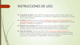 INSTRUCCIONES DE USO:
 Propuesta de Valor: Para definir tu propuesta de valor es crítico saber qué
problema ayudas a solucionar a tus clientes. Imaginarium: Educación y juego
en un solo concepto.
 Canales: Identifica cuál va a ser el medio por el que vas a hacer llegar tu
propuesta de valor a tu segmento de clientes objetivo. Imaginarium: Tiendas
propias y modelo de franquicia.
 Relación con clientes: Reflexiona sobre cuál va a ser tu relación con los
clientes. Dónde empieza y dónde acaba esta relación. Imaginarium:
Asistencia personal y call-center para atender el servicio postventa.
 Flujo de ingresos: Tienes que tener claro cómo vas a ganar dinero. Al
principio pon todas las opciones que se te ocurran y posteriormente testa
cómo y cuánto está dispuesto a pagar tu cliente objetivo (venta de activos,
suscripción, publicidad…) Imaginarium: Venta de juguetes
 