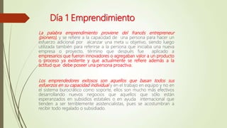 Día 1 Emprendimiento
La palabra emprendimiento proviene del francés entrepreneur
(pionero), y se refiere a la capacidad de una persona para hacer un
esfuerzo adicional por alcanzar una meta u objetivo, siendo luego
utilizada también para referirse a la persona que iniciaba una nueva
empresa o proyecto, término que después fue aplicado a
empresarios que fueron innovadores o agregaban valor a un producto
o proceso ya existente y que actualmente se refiere además a la
actitud que debe poseer una persona proactiva.
Los emprendedores exitosos son aquellos que basan todos sus
esfuerzos en su capacidad individual y en el trabajo en equipo y no en
el sistema burocrático como soporte, ellos son mucho más efectivos
desarrollando nuevos negocios que aquellos que sólo están
esperanzados en subsidios estatales o en ayuda internacional que
tienden a ser terriblemente asistencialistas, pues se acostumbran a
recibir todo regalado o subsidiado.
 