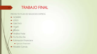 TRABAJO FINAL
PROYECTO PLAN DE NEGOCIOS EXPRESS
 NOMBRE
 LOGO
 OBJETIVO
 Visión
 Misión
 Análisis Foda
 Fo-Fa-Do-Da
 Estimación Financiera
 Ejercicio Financiero
 Modelo Canvas
46
 
