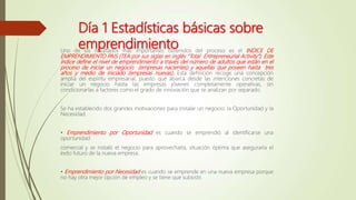 Día 1 Estadísticas básicas sobre
emprendimiento
Uno de los resultados más importantes obtenidos del proceso es el INDICE DE
EMPRENDIMIENTO PAIS (TEA por sus siglas en inglés “Total Entrepreneurial Activity”). Este
índice define el nivel de emprendimiento a través del número de adultos que están en el
proceso de iniciar un negocio (empresas nacientes) y aquellas que poseen hasta tres
años y medio de iniciado (empresas nuevas). Esta definición recoge una concepción
amplia del espíritu empresarial, puesto que abarca desde las intenciones concretas de
iniciar un negocio hasta las empresas jóvenes completamente operativas, sin
condicionarlas a factores como el grado de innovación que se analizan por separado.
Se ha establecido dos grandes motivaciones para instalar un negocio: la Oportunidad y la
Necesidad.
• Emprendimiento por Oportunidad es cuando se emprendió al identificarse una
oportunidad
comercial y se instaló el negocio para aprovecharla, situación óptima que aseguraría el
éxito futuro de la nueva empresa.
• Emprendimiento por Necesidad es cuando se emprende en una nueva empresa porque
no hay otra mejor opción de empleo y se tiene que subsistir.
 